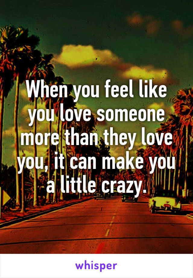 When you feel like you love someone more than they love you, it can make you a little crazy.