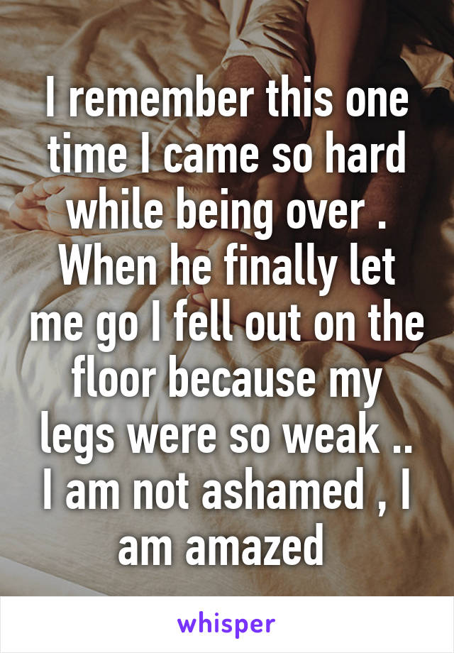 I remember this one time I came so hard while being over . When he finally let me go I fell out on the floor because my legs were so weak .. I am not ashamed , I am amazed 