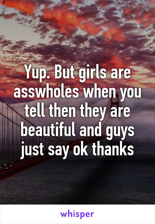 Yup. But girls are asswholes when you tell then they are beautiful and guys just say ok thanks