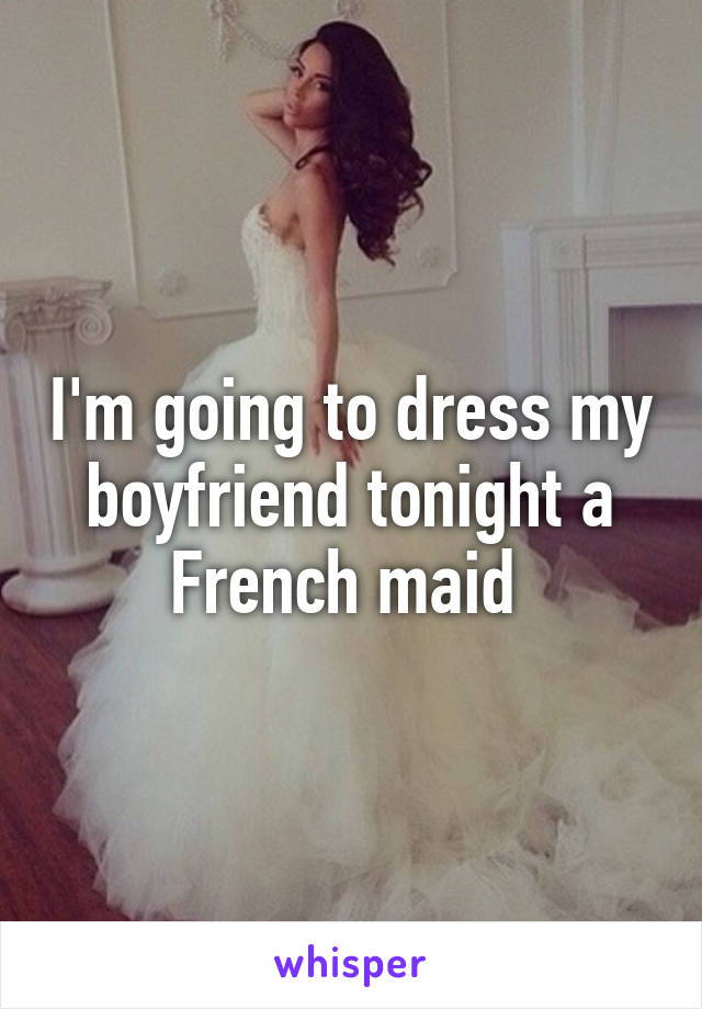 I'm going to dress my boyfriend tonight a French maid 