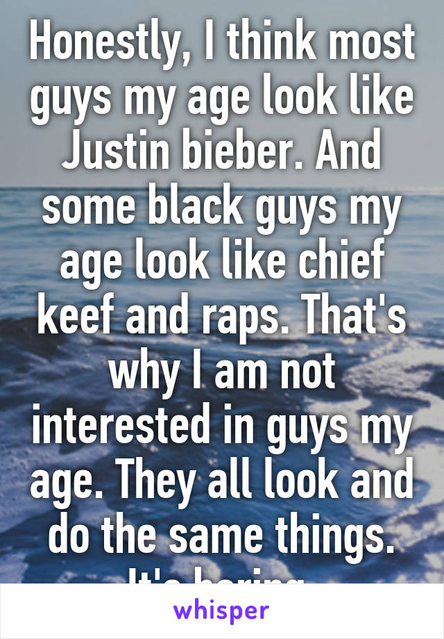 Honestly, I think most guys my age look like Justin bieber. And some black guys my age look like chief keef and raps. That's why I am not interested in guys my age. They all look and do the same things. It's boring.