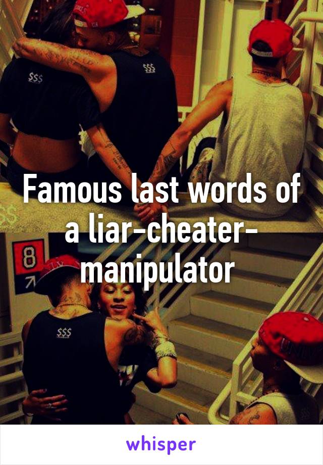 Famous last words of a liar-cheater- manipulator 