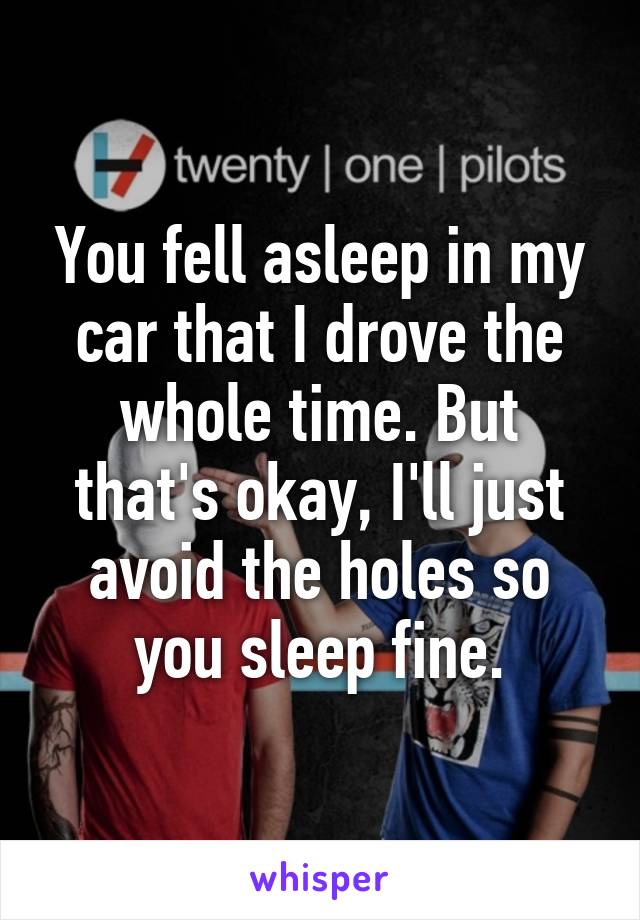 You fell asleep in my car that I drove the whole time. But that's okay, I'll just avoid the holes so you sleep fine.