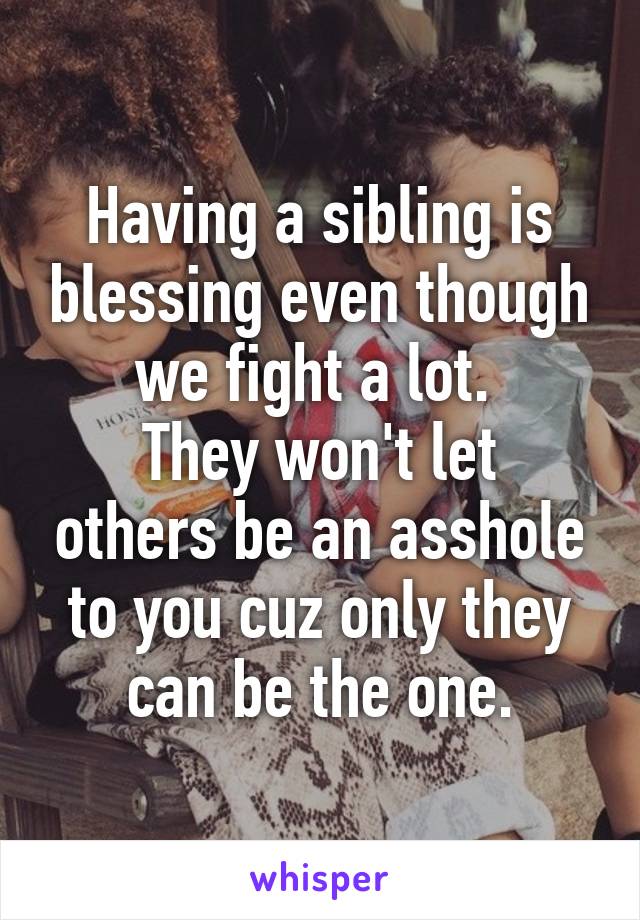 Having a sibling is blessing even though we fight a lot. 
They won't let others be an asshole to you cuz only they can be the one.