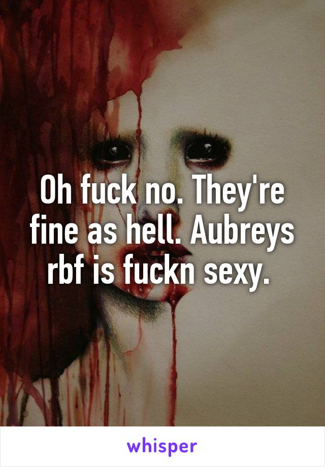 Oh fuck no. They're fine as hell. Aubreys rbf is fuckn sexy. 