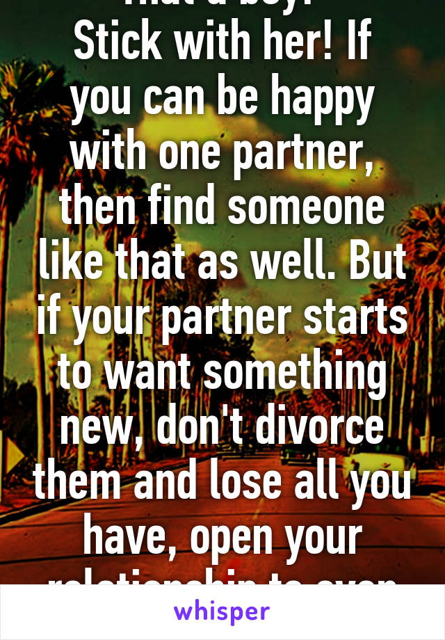 That a boy! 
Stick with her! If you can be happy with one partner, then find someone like that as well. But if your partner starts to want something new, don't divorce them and lose all you have, open your relationship to even more!