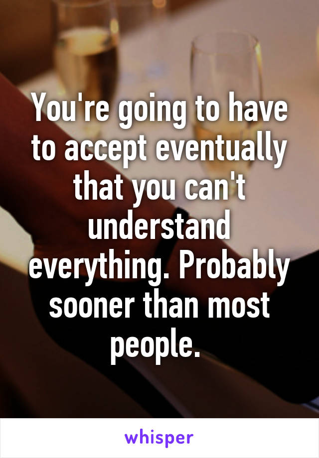 You're going to have to accept eventually that you can't understand everything. Probably sooner than most people. 