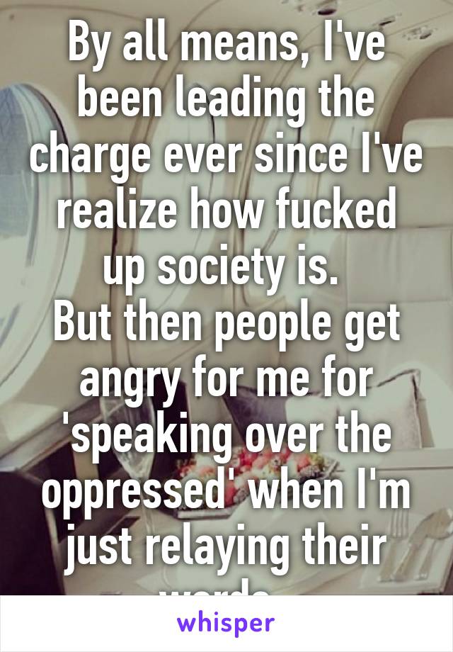 By all means, I've been leading the charge ever since I've realize how fucked up society is. 
But then people get angry for me for 'speaking over the oppressed' when I'm just relaying their words. 