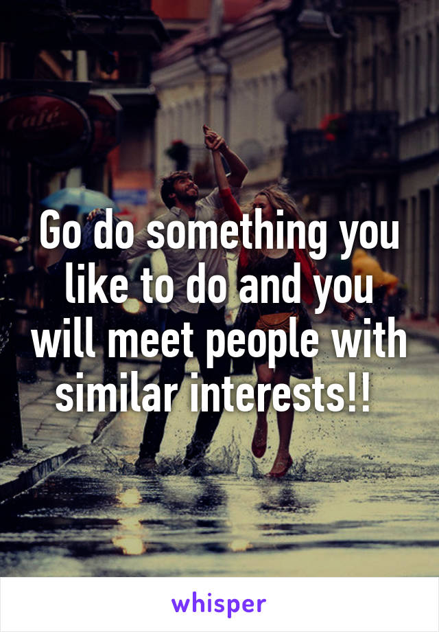 Go do something you like to do and you will meet people with similar interests!! 