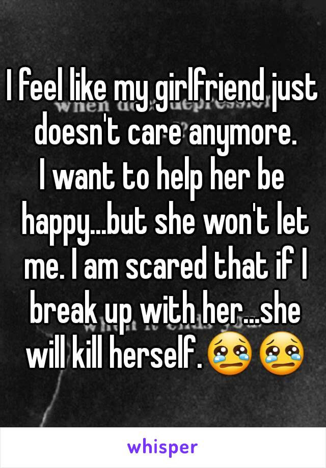 I feel like my girlfriend just doesn't care anymore.
I want to help her be happy...but she won't let me. I am scared that if I break up with her...she will kill herself.😢😢