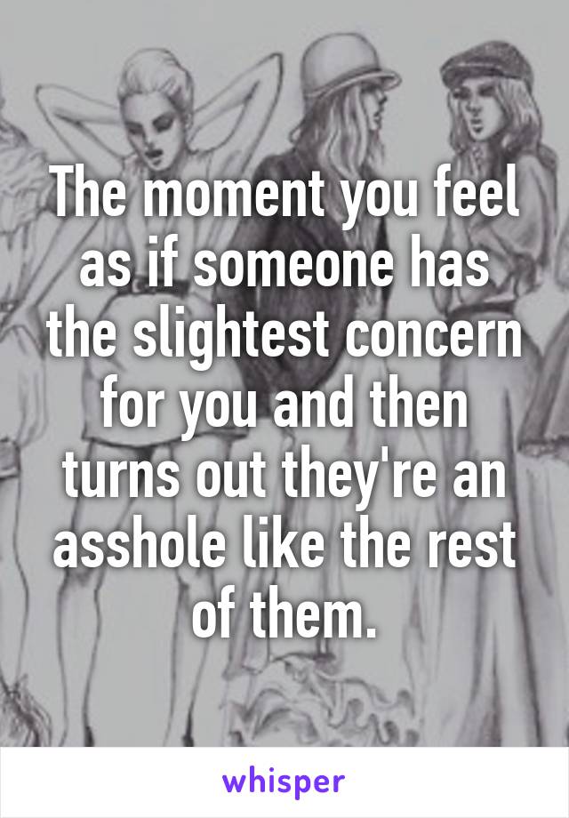 The moment you feel as if someone has the slightest concern for you and then turns out they're an asshole like the rest of them.