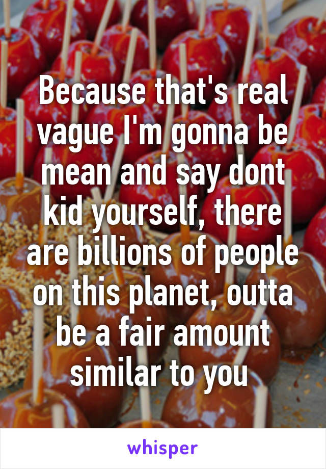 Because that's real vague I'm gonna be mean and say dont kid yourself, there are billions of people on this planet, outta be a fair amount similar to you 