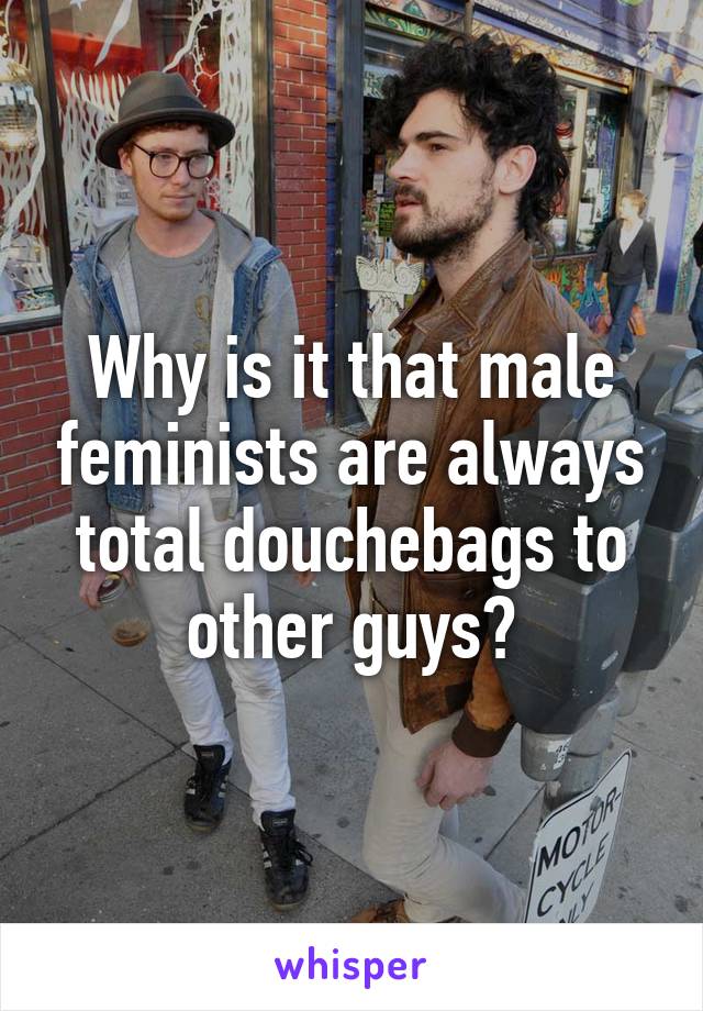 Why is it that male feminists are always total douchebags to other guys?