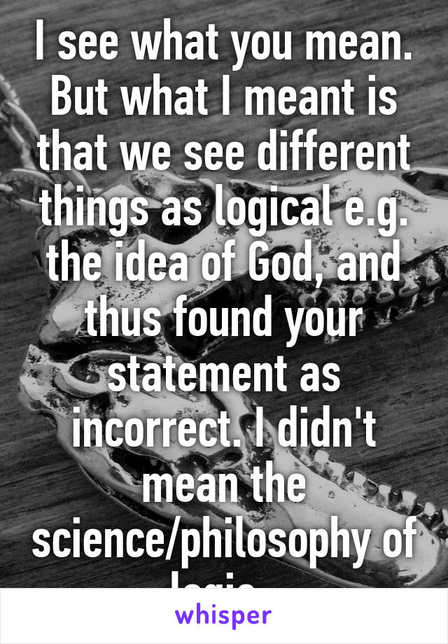 I see what you mean. But what I meant is that we see different things as logical e.g. the idea of God, and thus found your statement as incorrect. I didn't mean the science/philosophy of logic. 