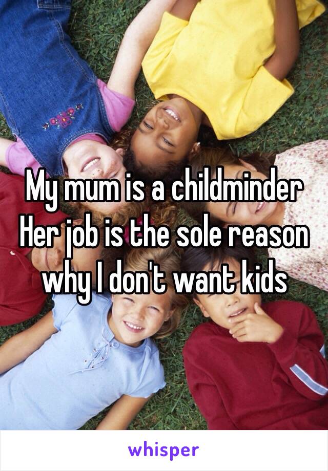 My mum is a childminder 
Her job is the sole reason why I don't want kids 