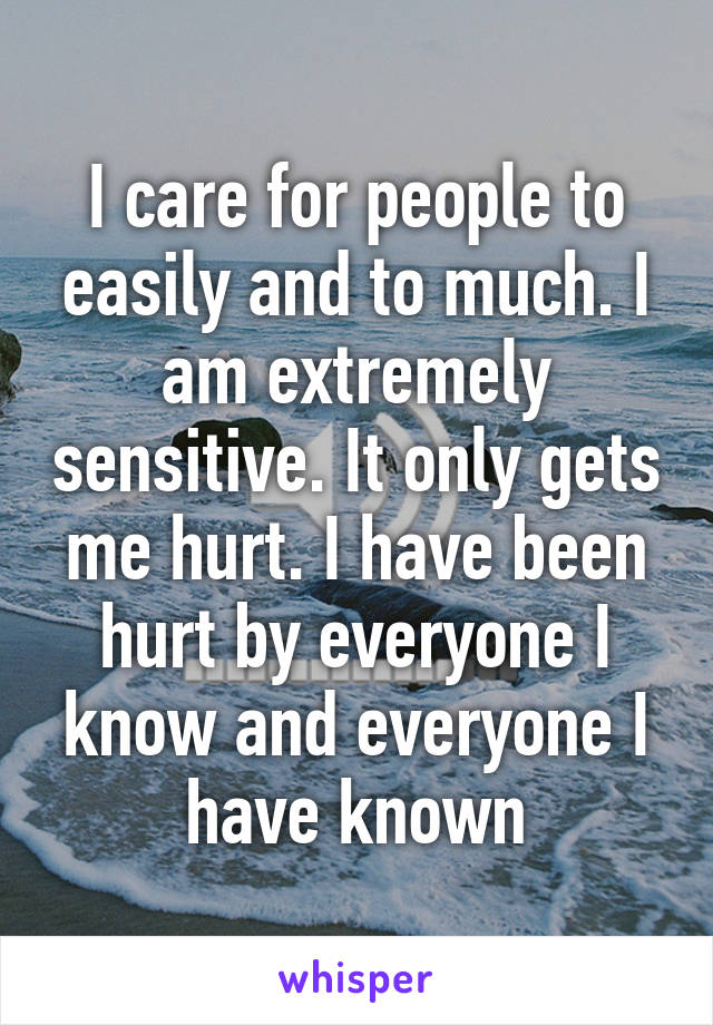 I care for people to easily and to much. I am extremely sensitive. It only gets me hurt. I have been hurt by everyone I know and everyone I have known