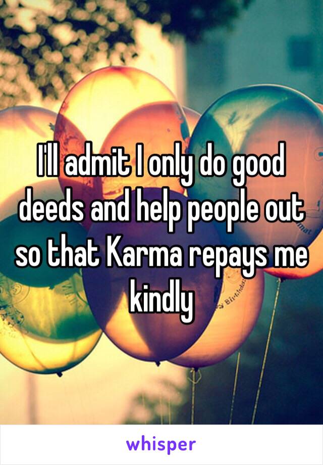 I'll admit I only do good deeds and help people out so that Karma repays me kindly 