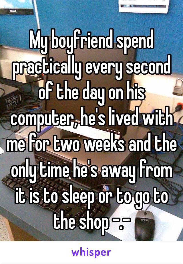 My boyfriend spend practically every second of the day on his computer, he's lived with me for two weeks and the only time he's away from it is to sleep or to go to the shop -.-