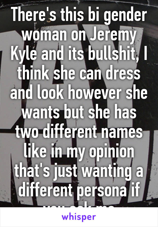 There's this bi gender woman on Jeremy Kyle and its bullshit, I think she can dress and look however she wants but she has two different names like in my opinion that's just wanting a different persona if you ask me