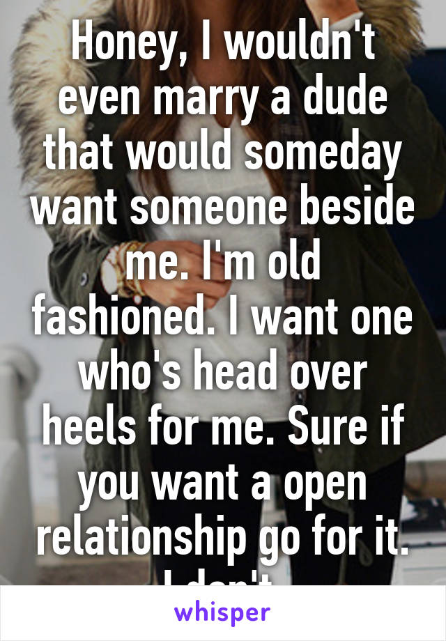 Honey, I wouldn't even marry a dude that would someday want someone beside me. I'm old fashioned. I want one who's head over heels for me. Sure if you want a open relationship go for it. I don't.