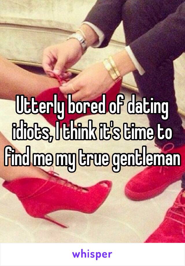 Utterly bored of dating idiots, I think it's time to find me my true gentleman 