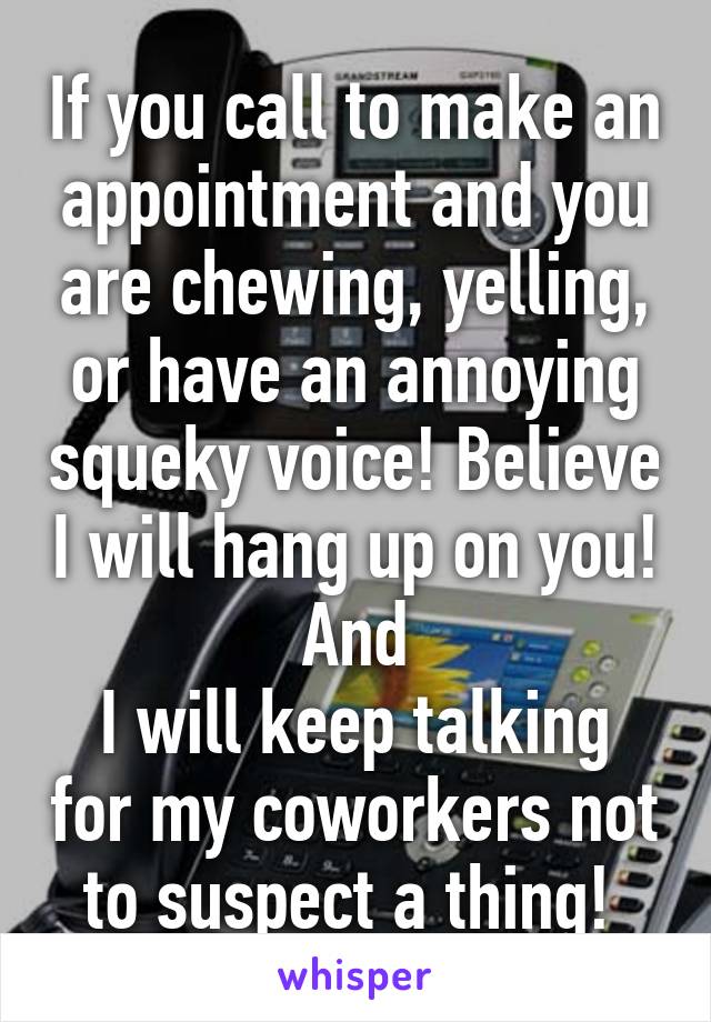 If you call to make an appointment and you are chewing, yelling, or have an annoying squeky voice! Believe I will hang up on you! And
I will keep talking for my coworkers not to suspect a thing! 