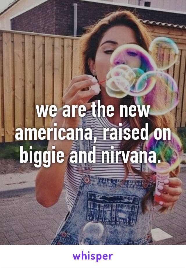 we are the new americana, raised on biggie and nirvana. 