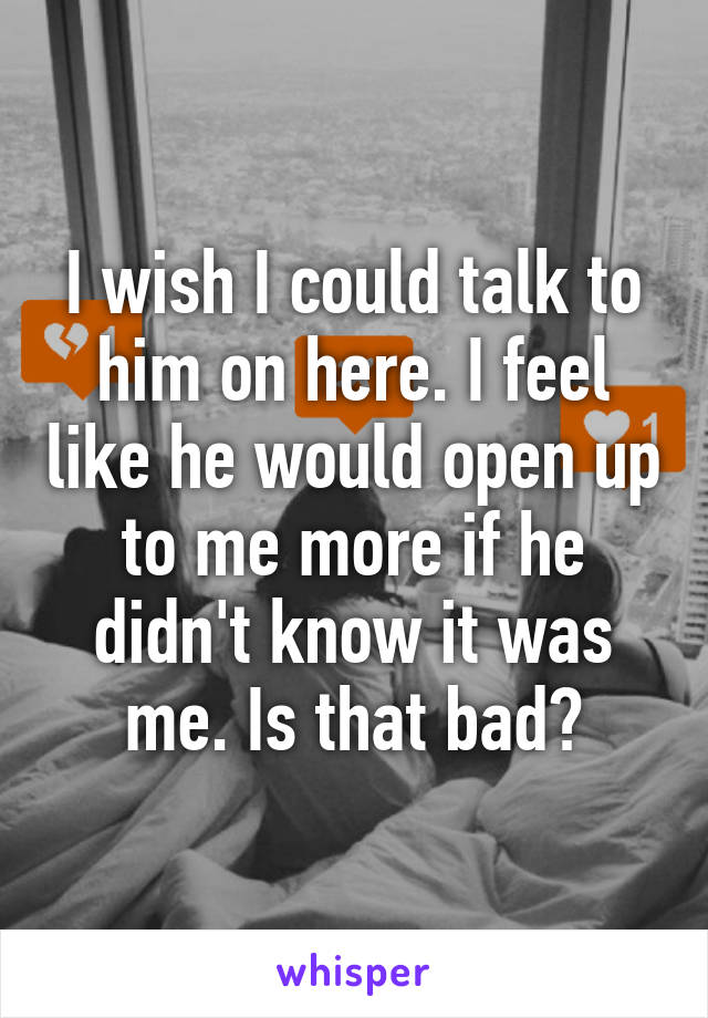 I wish I could talk to him on here. I feel like he would open up to me more if he didn't know it was me. Is that bad?