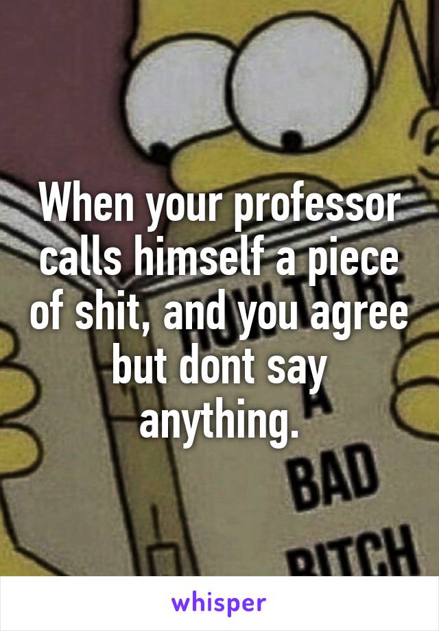 When your professor calls himself a piece of shit, and you agree but dont say anything.