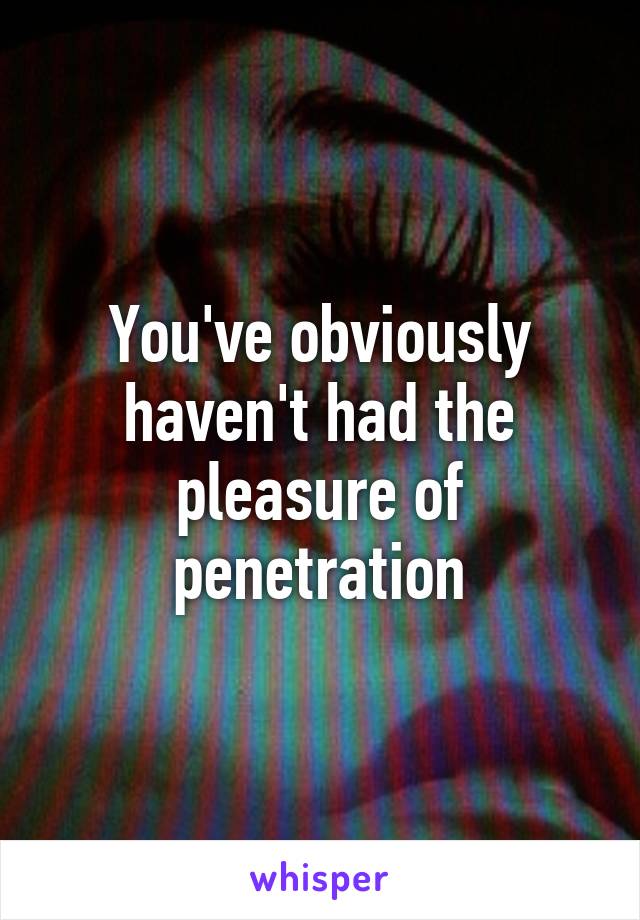 You've obviously haven't had the pleasure of penetration