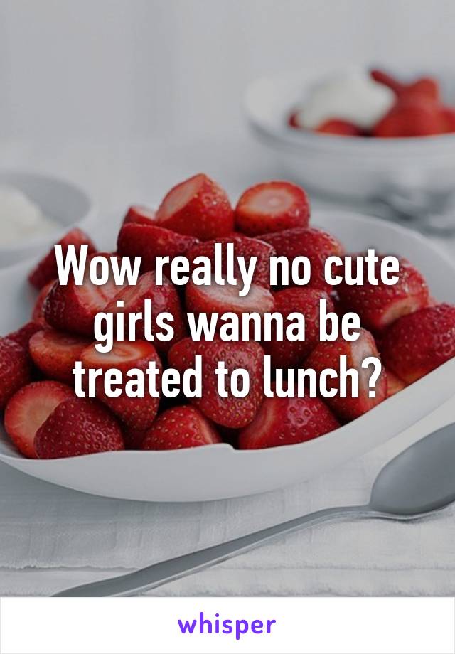 Wow really no cute girls wanna be treated to lunch?