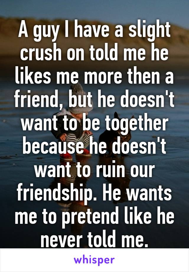 A guy I have a slight crush on told me he likes me more then a friend, but he doesn't want to be together because he doesn't want to ruin our friendship. He wants me to pretend like he never told me.