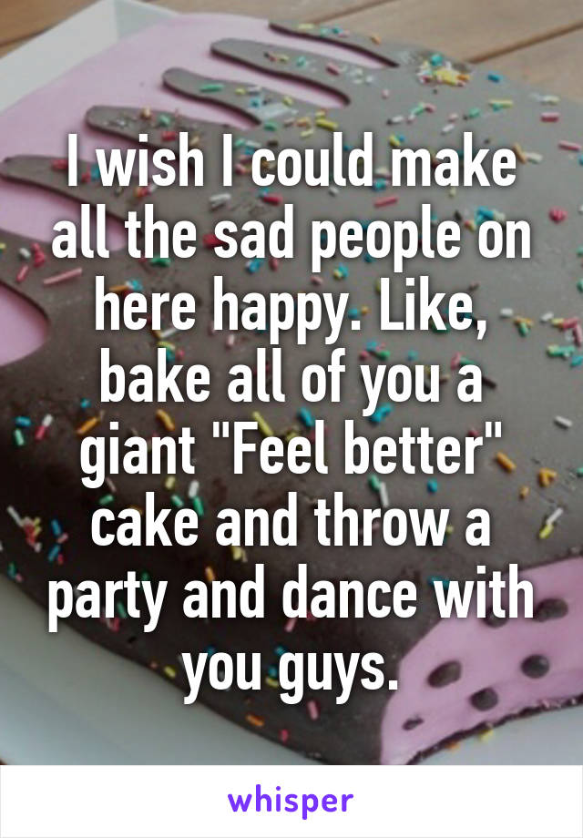 I wish I could make all the sad people on here happy. Like, bake all of you a giant "Feel better" cake and throw a party and dance with you guys.