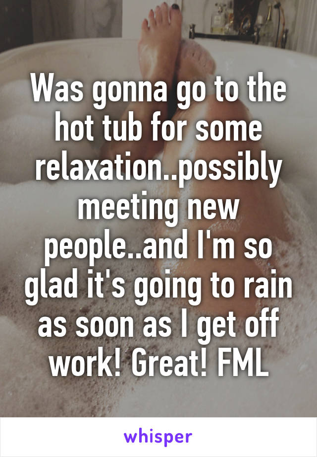 Was gonna go to the hot tub for some relaxation..possibly meeting new people..and I'm so glad it's going to rain as soon as I get off work! Great! FML