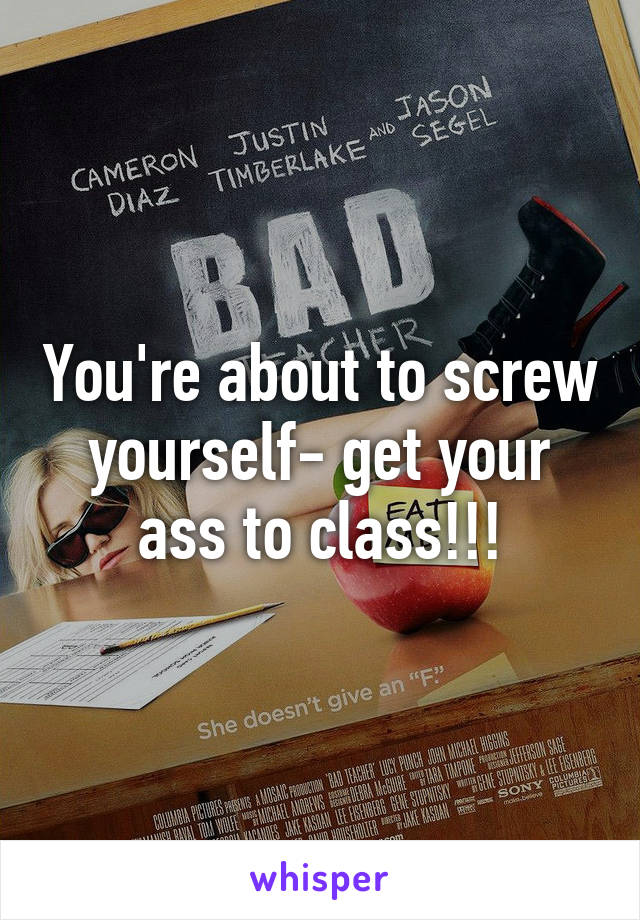 You're about to screw yourself- get your ass to class!!!