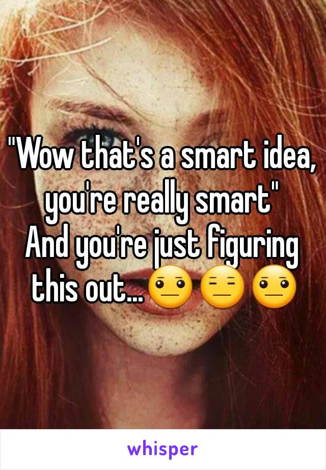 "Wow that's a smart idea, you're really smart" 
And you're just figuring this out...😐😑😐