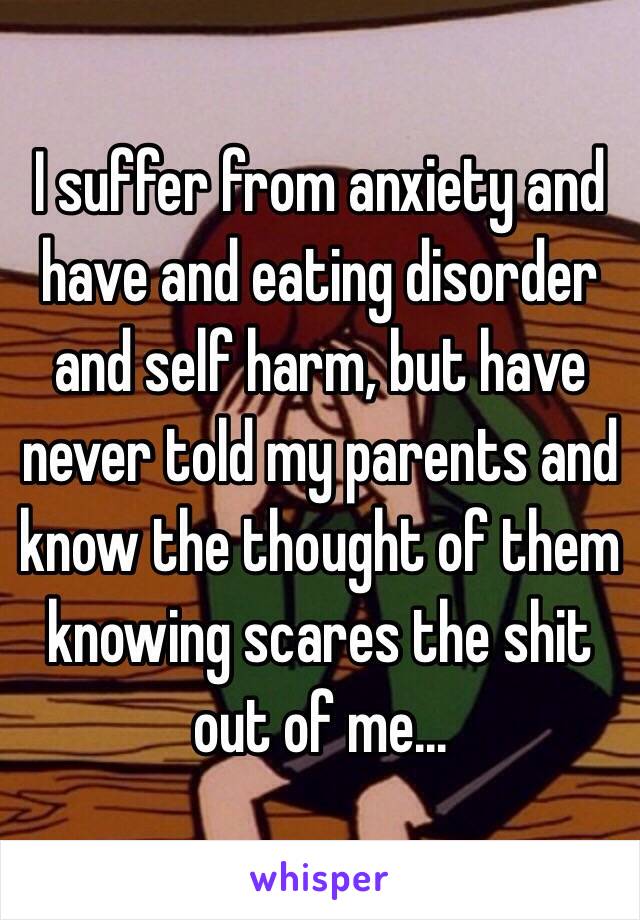 I suffer from anxiety and have and eating disorder and self harm, but have never told my parents and know the thought of them knowing scares the shit out of me...