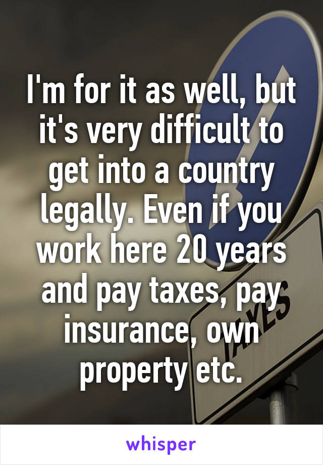 I'm for it as well, but it's very difficult to get into a country legally. Even if you work here 20 years and pay taxes, pay insurance, own property etc.