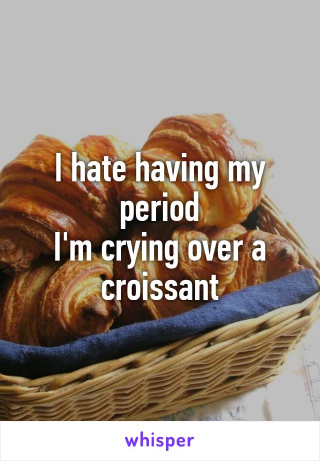 I hate having my period
I'm crying over a croissant