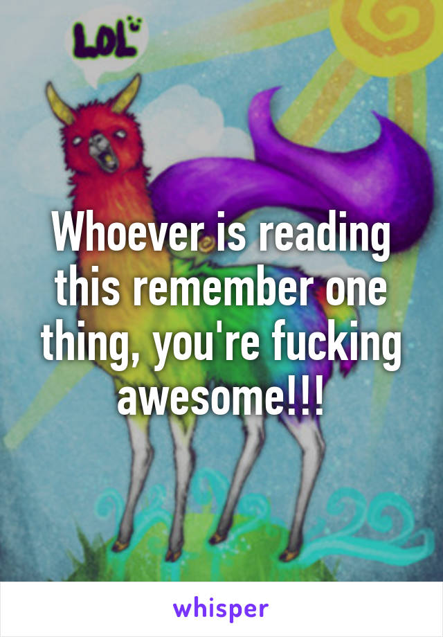 Whoever is reading this remember one thing, you're fucking awesome!!!