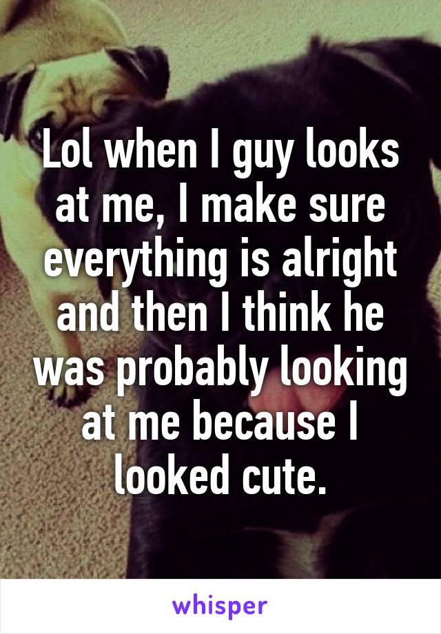 Lol when I guy looks at me, I make sure everything is alright and then I think he was probably looking at me because I looked cute.