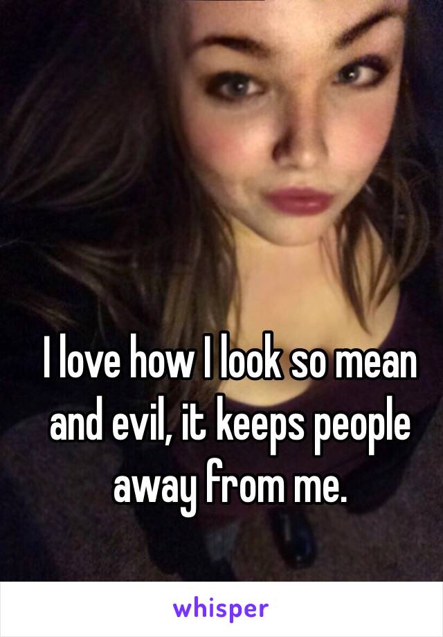 I love how I look so mean and evil, it keeps people away from me. 