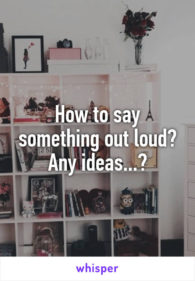 How to say something out loud? Any ideas...?