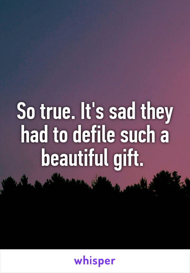 So true. It's sad they had to defile such a beautiful gift. 