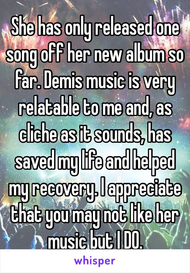 She has only released one song off her new album so far. Demis music is very relatable to me and, as cliche as it sounds, has saved my life and helped my recovery. I appreciate that you may not like her music but I DO.