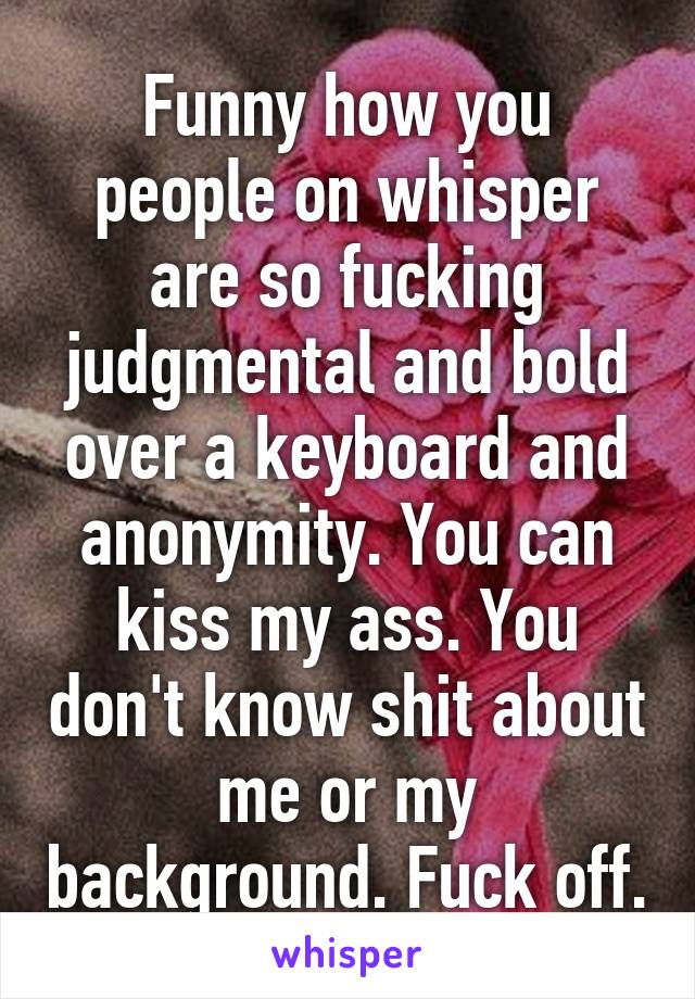 Funny how you people on whisper are so fucking judgmental and bold over a keyboard and anonymity. You can kiss my ass. You don't know shit about me or my background. Fuck off.