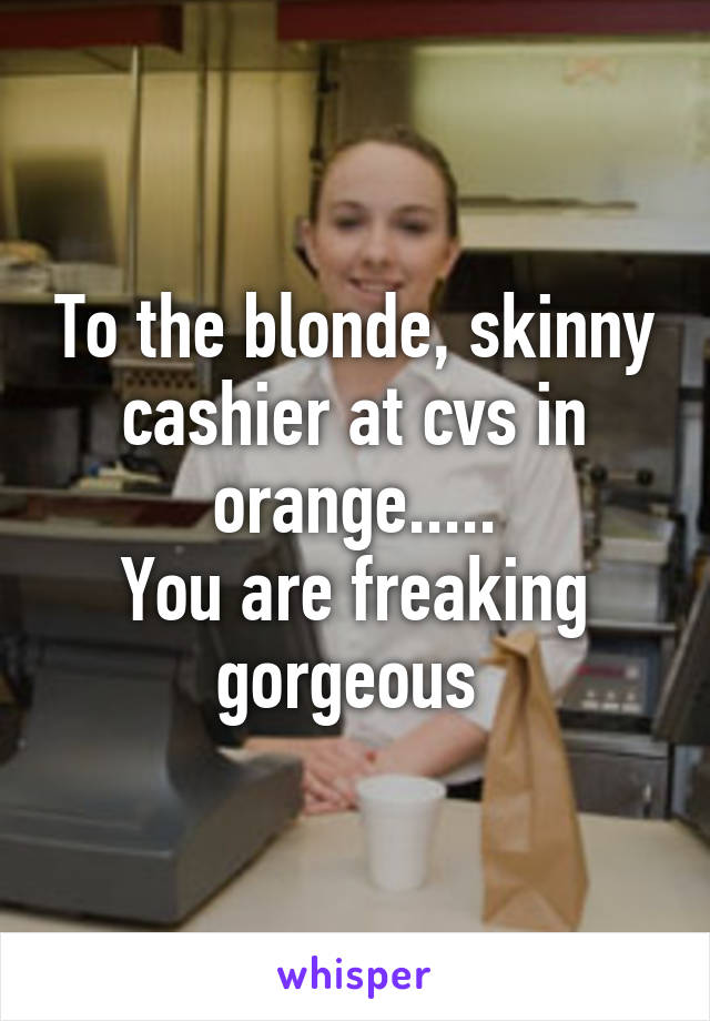 To the blonde, skinny cashier at cvs in orange.....
You are freaking gorgeous 