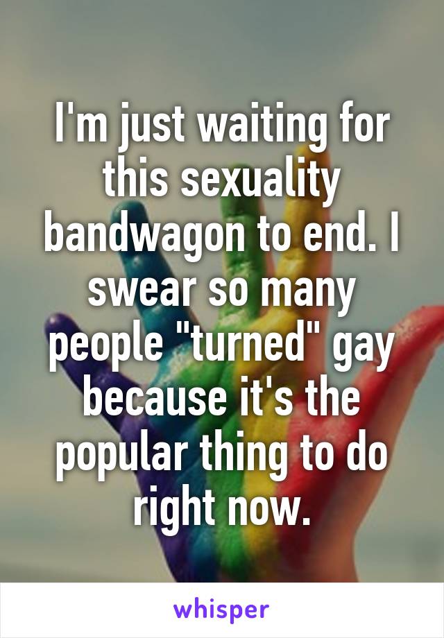 I'm just waiting for this sexuality bandwagon to end. I swear so many people "turned" gay because it's the popular thing to do right now.