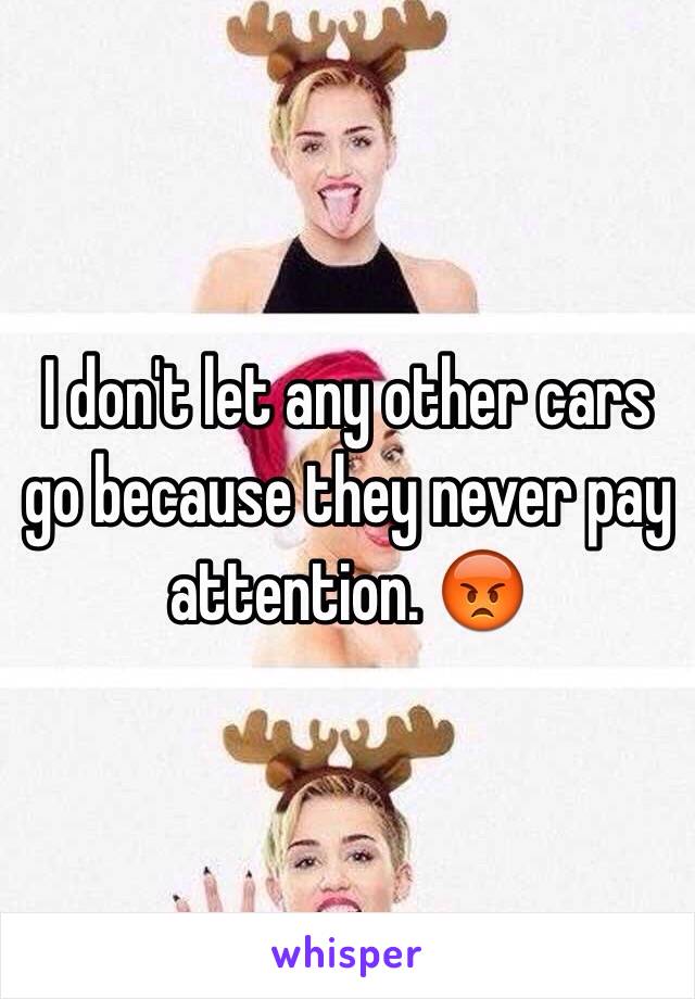 I don't let any other cars go because they never pay attention. 😡