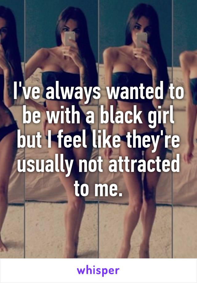 I've always wanted to be with a black girl but I feel like they're usually not attracted to me.